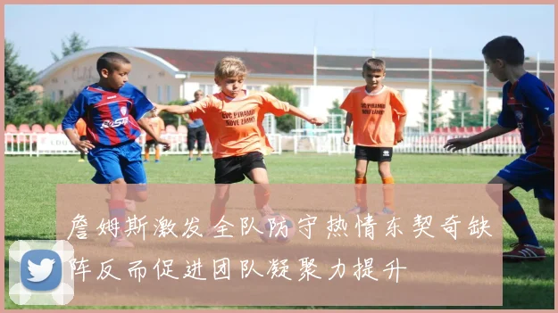 詹姆斯激发全队防守热情东契奇缺阵反而促进团队凝聚力提升