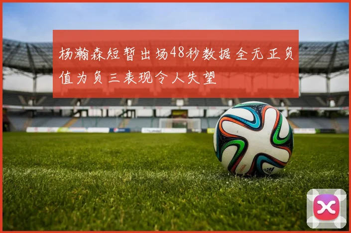 杨瀚森短暂出场48秒数据全无正负值为负三表现令人失望