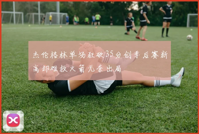 杰伦格林单场狂砍35分创季后赛新高却难救火箭无奈出局