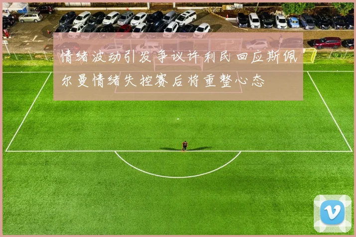 情绪波动引发争议许利民回应斯佩尔曼情绪失控赛后将重整心态