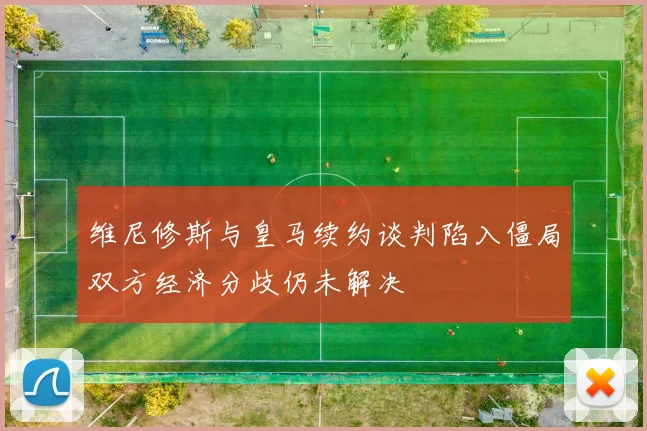 维尼修斯与皇马续约谈判陷入僵局双方经济分歧仍未解决