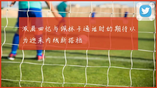 浓眉回忆与佩林卡通话时的期待以为迎来内线新搭档