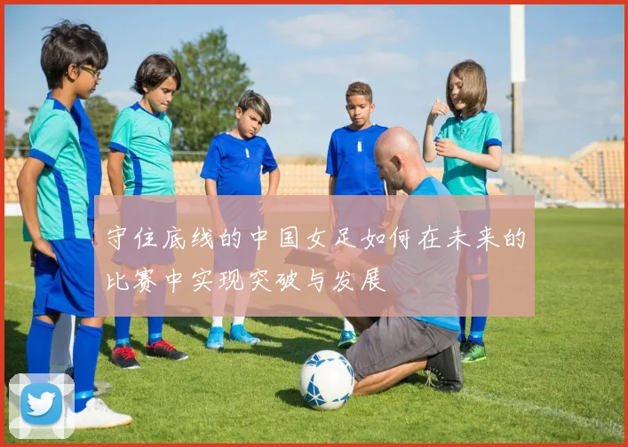 守住底线的中国女足如何在未来的比赛中实现突破与发展