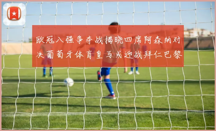 欧冠八强争夺战揭晓四席阿森纳对决葡萄牙体育皇马或迎战拜仁巴黎成功突围晋级