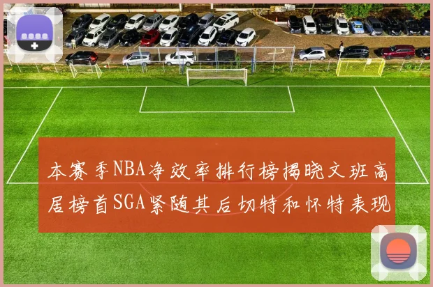 本赛季NBA净效率排行榜揭晓文班高居榜首SGA紧随其后切特和怀特表现出色