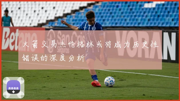 火箭交易杰伦格林或将成为历史性错误的深度分析