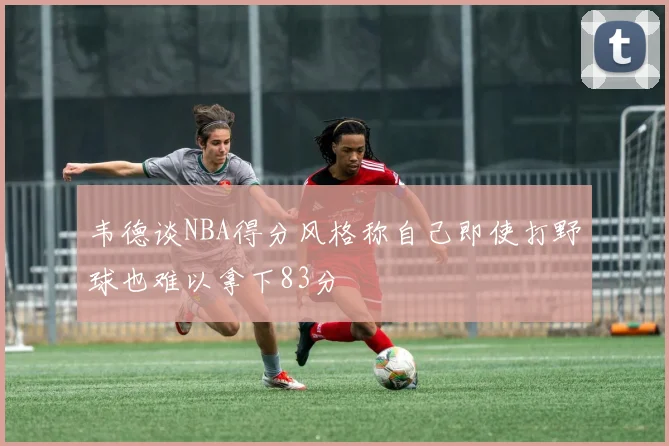 韦德谈NBA得分风格称自己即使打野球也难以拿下83分