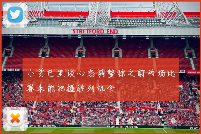 小贾巴里谈心态调整称之前两场比赛未能把握胜利机会