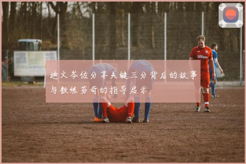 迪文岑佐分享关键三分背后的故事与教练芬奇的指导启示