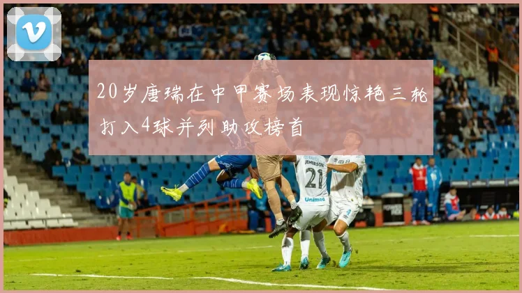 20岁唐瑞在中甲赛场表现惊艳三轮打入4球并列助攻榜首