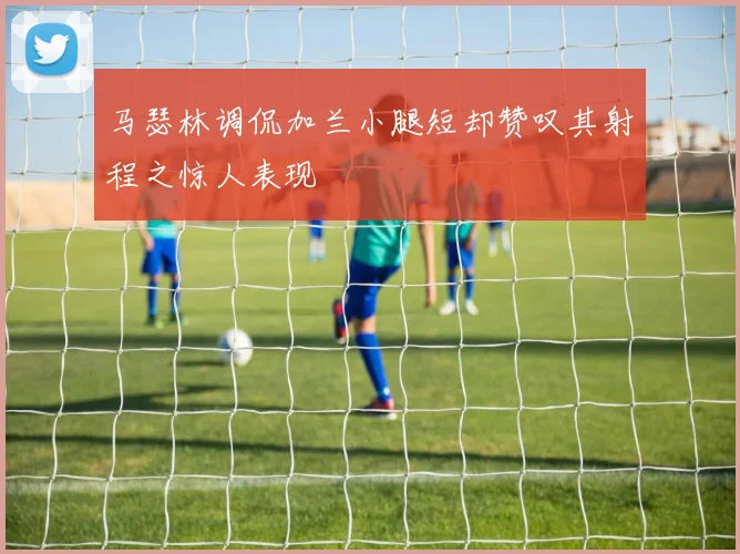 马瑟林调侃加兰小腿短却赞叹其射程之惊人表现