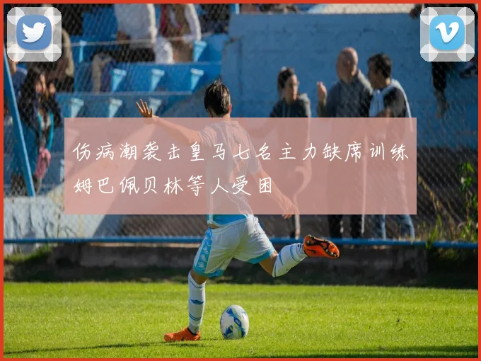 伤病潮袭击皇马七名主力缺席训练姆巴佩贝林等人受困